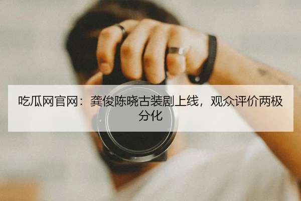 吃瓜网官网：龚俊陈晓古装剧上线，观众评价两极分化